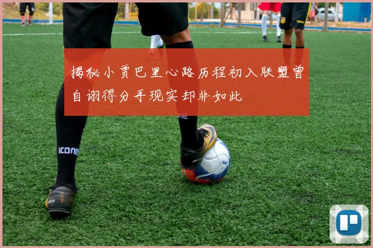 揭秘小贾巴里心路历程初入联盟曾自诩得分手现实却非如此