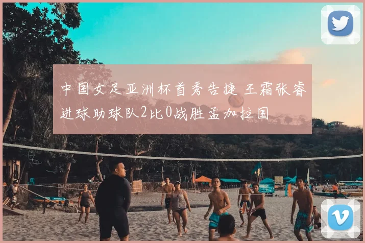 中国女足亚洲杯首秀告捷 王霜张睿进球助球队2比0战胜孟加拉国