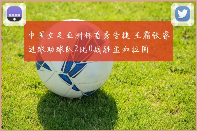 中国女足亚洲杯首秀告捷 王霜张睿进球助球队2比0战胜孟加拉国